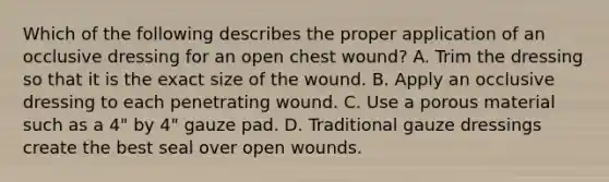 Which of the following describes the proper application of an occlusive dressing for an open chest​ wound? A. Trim the dressing so that it is the exact size of the wound. B. Apply an occlusive dressing to each penetrating wound. C. Use a porous material such as a​ 4" by​ 4" gauze pad. D. Traditional gauze dressings create the best seal over open wounds.