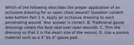 Which of the following describes the proper application of an occlusive dressing for an open chest​ wound? Question content area bottom Part 1 A. Apply an occlusive dressing to each penetrating wound. Your answer is correct. B. Traditional gauze dressings create the best seal over open wounds. C. Trim the dressing so that it is the exact size of the wound. D. Use a porous material such as a​ 4" by​ 4" gauze pad.