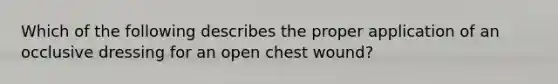 Which of the following describes the proper application of an occlusive dressing for an open chest wound?