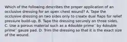 Which of the following describes the proper application of an occlusive dressing for an open chest wound? A. Tape the occlusive dressing on two sides only to create dual flaps for relief pressure build-up. B. Tape the dressing securely on three sides. C. Use a porous material such as a 4double prime′′ by 4double prime′′ gauze pad. D. Trim the dressing so that it is the exact size of the wound.