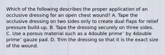 Which of the following describes the proper application of an occlusive dressing for an open chest wound? A. Tape the occlusive dressing on two sides only to create dual flaps for relief pressure build-up. B. Tape the dressing securely on three sides. C. Use a porous material such as a 4double prime′′ by 4double prime′′ gauze pad. D. Trim the dressing so that it is the exact size of the wound.