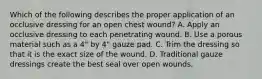 Which of the following describes the proper application of an occlusive dressing for an open chest​ wound? A. Apply an occlusive dressing to each penetrating wound. B. Use a porous material such as a​ 4" by​ 4" gauze pad. C. Trim the dressing so that it is the exact size of the wound. D. Traditional gauze dressings create the best seal over open wounds.