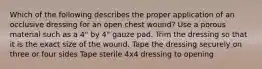 Which of the following describes the proper application of an occlusive dressing for an open chest wound? Use a porous material such as a 4" by 4" gauze pad. Trim the dressing so that it is the exact size of the wound. Tape the dressing securely on three or four sides Tape sterile 4x4 dressing to opening