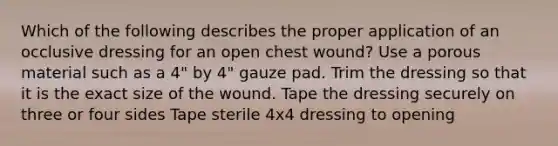 Which of the following describes the proper application of an occlusive dressing for an open chest wound? Use a porous material such as a 4" by 4" gauze pad. Trim the dressing so that it is the exact size of the wound. Tape the dressing securely on three or four sides Tape sterile 4x4 dressing to opening