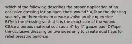 Which of the following describes the proper application of an occlusive dressing for an open chest wound? A)Tape the dressing securely on three sides to create a valve on the open side. B)Trim the dressing so that it is the exact size of the wound. C)Use a porous material such as a 4" by 4" gauze pad. D)Tape the occlusive dressing on two sides only to create dual flaps for relief pressure build-up