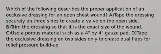 Which of the following describes the proper application of an occlusive dressing for an open chest wound? A)Tape the dressing securely on three sides to create a valve on the open side. B)Trim the dressing so that it is the exact size of the wound. C)Use a porous material such as a 4" by 4" gauze pad. D)Tape the occlusive dressing on two sides only to create dual flaps for relief pressure build-up