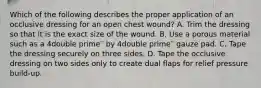 Which of the following describes the proper application of an occlusive dressing for an open chest​ wound? A. Trim the dressing so that it is the exact size of the wound. B. Use a porous material such as a 4double prime′′ by 4double prime′′ gauze pad. C. Tape the dressing securely on three sides. D. Tape the occlusive dressing on two sides only to create dual flaps for relief pressure​ build-up.