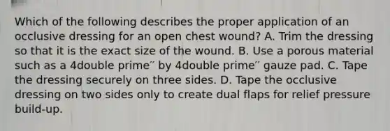 Which of the following describes the proper application of an occlusive dressing for an open chest​ wound? A. Trim the dressing so that it is the exact size of the wound. B. Use a porous material such as a 4double prime′′ by 4double prime′′ gauze pad. C. Tape the dressing securely on three sides. D. Tape the occlusive dressing on two sides only to create dual flaps for relief pressure​ build-up.