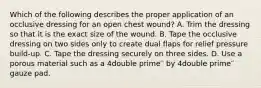 Which of the following describes the proper application of an occlusive dressing for an open chest​ wound? A. Trim the dressing so that it is the exact size of the wound. B. Tape the occlusive dressing on two sides only to create dual flaps for relief pressure​ build-up. C. Tape the dressing securely on three sides. D. Use a porous material such as a 4double prime′′ by 4double prime′′ gauze pad.