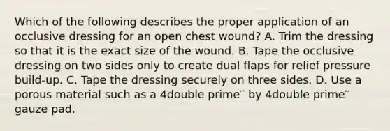 Which of the following describes the proper application of an occlusive dressing for an open chest​ wound? A. Trim the dressing so that it is the exact size of the wound. B. Tape the occlusive dressing on two sides only to create dual flaps for relief pressure​ build-up. C. Tape the dressing securely on three sides. D. Use a porous material such as a 4double prime′′ by 4double prime′′ gauze pad.