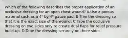 Which of the following describes the proper application of an occlusive dressing for an open chest​ wound? A.Use a porous material such as a​ 4" by​ 4" gauze pad. B.Trim the dressing so that it is the exact size of the wound. C.Tape the occlusive dressing on two sides only to create dual flaps for relief pressure​ build-up. D.Tape the dressing securely on three sides.