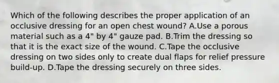 Which of the following describes the proper application of an occlusive dressing for an open chest​ wound? A.Use a porous material such as a​ 4" by​ 4" gauze pad. B.Trim the dressing so that it is the exact size of the wound. C.Tape the occlusive dressing on two sides only to create dual flaps for relief pressure​ build-up. D.Tape the dressing securely on three sides.