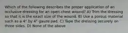 Which of the following describes the proper application of an occlusive dressing for an open chest wound? A) Trim the dressing so that it is the exact size of the wound. B) Use a porous material such as a 4" by 4" gauze pad. C) Tape the dressing securely on three sides. D) None of the above