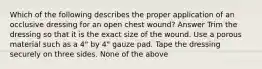 Which of the following describes the proper application of an occlusive dressing for an open chest wound? Answer Trim the dressing so that it is the exact size of the wound. Use a porous material such as a 4" by 4" gauze pad. Tape the dressing securely on three sides. None of the above