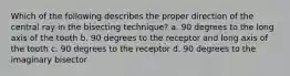 Which of the following describes the proper direction of the central ray in the bisecting technique? a. 90 degrees to the long axis of the tooth b. 90 degrees to the receptor and long axis of the tooth c. 90 degrees to the receptor d. 90 degrees to the imaginary bisector