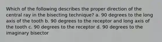 Which of the following describes the proper direction of the central ray in the bisecting technique? a. 90 degrees to the long axis of the tooth b. 90 degrees to the receptor and long axis of the tooth c. 90 degrees to the receptor d. 90 degrees to the imaginary bisector