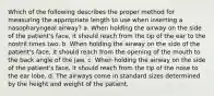 Which of the following describes the proper method for measuring the appropriate length to use when inserting a nasopharyngeal airway? a. When holding the airway on the side of the patient's face, it should reach from the tip of the ear to the nostril times two. b. When holding the airway on the side of the patient's face, it should reach from the opening of the mouth to the back angle of the jaw. c. When holding the airway on the side of the patient's face, it should reach from the tip of the nose to the ear lobe. d. The airways come in standard sizes determined by the height and weight of the patient.