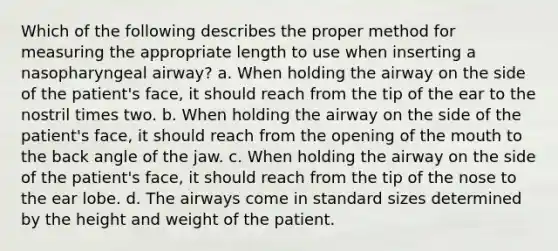 Which of the following describes the proper method for measuring the appropriate length to use when inserting a nasopharyngeal airway? a. When holding the airway on the side of the patient's face, it should reach from the tip of the ear to the nostril times two. b. When holding the airway on the side of the patient's face, it should reach from the opening of the mouth to the back angle of the jaw. c. When holding the airway on the side of the patient's face, it should reach from the tip of the nose to the ear lobe. d. The airways come in standard sizes determined by the height and weight of the patient.