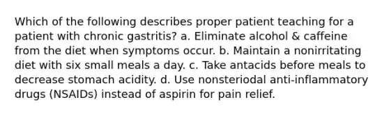 Which of the following describes proper patient teaching for a patient with chronic gastritis? a. Eliminate alcohol & caffeine from the diet when symptoms occur. b. Maintain a nonirritating diet with six small meals a day. c. Take antacids before meals to decrease stomach acidity. d. Use nonsteriodal anti-inflammatory drugs (NSAIDs) instead of aspirin for pain relief.