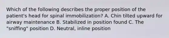 Which of the following describes the proper position of the patient's head for spinal immobilization? A. Chin tilted upward for airway maintenance B. Stabilized in position found C. The "sniffing" position D. Neutral, inline position