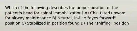 Which of the following describes the proper position of the patient's head for spinal immobilization? A) Chin tilted upward for airway maintenance B) Neutral, in-line "eyes forward" position C) Stabilized in position found D) The "sniffing" position