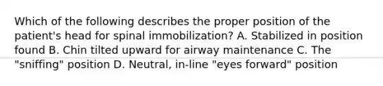 Which of the following describes the proper position of the​ patient's head for spinal​ immobilization? A. Stabilized in position found B. Chin tilted upward for airway maintenance C. The​ "sniffing" position D. ​Neutral, in-line​ "eyes forward" position