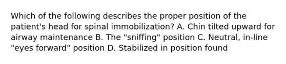 Which of the following describes the proper position of the​ patient's head for spinal​ immobilization? A. Chin tilted upward for airway maintenance B. The​ "sniffing" position C. ​Neutral, in-line​ "eyes forward" position D. Stabilized in position found