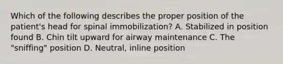 Which of the following describes the proper position of the patient's head for spinal immobilization? A. Stabilized in position found B. Chin tilt upward for airway maintenance C. The "sniffing" position D. Neutral, inline position