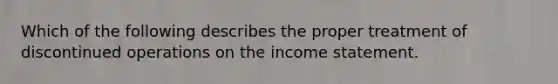 Which of the following describes the proper treatment of discontinued operations on the income statement.