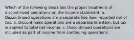 Which of the following describes the proper treatment of discontinued operations on the income statement. a. Discontinued operations are a separate line item reported net of tax. b. Discontinued operations are a separate line item, but tax is applied to total net income. c. Discontinued operations are included as part of income from continuing operations.