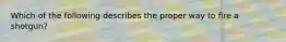 Which of the following describes the proper way to fire a shotgun?