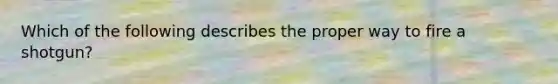 Which of the following describes the proper way to fire a shotgun?