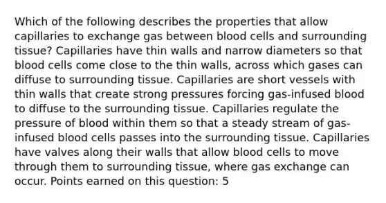 Which of the following describes the properties that allow capillaries to exchange gas between blood cells and surrounding tissue? Capillaries have thin walls and narrow diameters so that blood cells come close to the thin walls, across which gases can diffuse to surrounding tissue. Capillaries are short vessels with thin walls that create strong pressures forcing gas-infused blood to diffuse to the surrounding tissue. Capillaries regulate the pressure of blood within them so that a steady stream of gas-infused blood cells passes into the surrounding tissue. Capillaries have valves along their walls that allow blood cells to move through them to surrounding tissue, where gas exchange can occur. Points earned on this question: 5