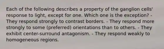 Each of the following describes a property of the ganglion cells' response to light, except for one. Which one is the exception? - They respond strongly to contrast borders. - They respond more strongly to some (preferred) orientations than to others. - They exhibit center-surround antagonism. - They respond weakly to homogeneous regions.