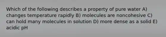 Which of the following describes a property of pure water A) changes temperature rapidly B) molecules are noncohesive C) can hold many molecules in solution D) more dense as a solid E) acidic pH