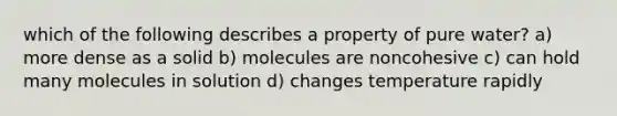 which of the following describes a property of pure water? a) more dense as a solid b) molecules are noncohesive c) can hold many molecules in solution d) changes temperature rapidly