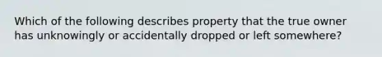 Which of the following describes property that the true owner has unknowingly or accidentally dropped or left somewhere?