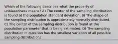 Which of the following describes what the property of unbiasedness means? A) The center of the sampling distribution is found at the population standard deviation. B) The shape of the sampling distribution is approximately normally distributed. C) The center of the sampling distribution is found at the population parameter that is being estimated. D) The sampling distribution in question has the smallest variation of all possible sampling distributions.