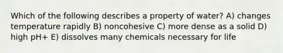 Which of the following describes a property of water? A) changes temperature rapidly B) noncohesive C) more dense as a solid D) high pH+ E) dissolves many chemicals necessary for life