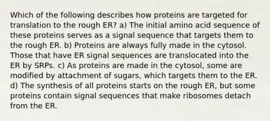 Which of the following describes how proteins are targeted for translation to the rough ER? a) The initial amino acid sequence of these proteins serves as a signal sequence that targets them to the rough ER. b) Proteins are always fully made in the cytosol. Those that have ER signal sequences are translocated into the ER by SRPs. c) As proteins are made in the cytosol, some are modified by attachment of sugars, which targets them to the ER. d) The synthesis of all proteins starts on the rough ER, but some proteins contain signal sequences that make ribosomes detach from the ER.