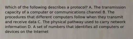 Which of the following describes a protocol? A. The transmission capacity of a computer or communications channel B. The procedures that different computers follow when they transmit and receive data C. The physical pathway used to carry network information D. A set of numbers that identifies all computers or devices on the Internet