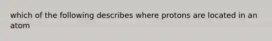 which of the following describes where protons are located in an atom