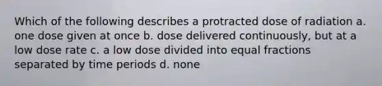 Which of the following describes a protracted dose of radiation a. one dose given at once b. dose delivered continuously, but at a low dose rate c. a low dose divided into equal fractions separated by time periods d. none