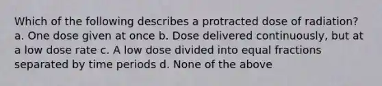 Which of the following describes a protracted dose of radiation? a. One dose given at once b. Dose delivered continuously, but at a low dose rate c. A low dose divided into equal fractions separated by time periods d. None of the above