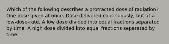 Which of the following describes a protracted dose of radiation? One dose given at once. Dose delivered continuously, but at a low-dose-rate. A low dose divided into equal fractions separated by time. A high dose divided into equal fractions separated by time.