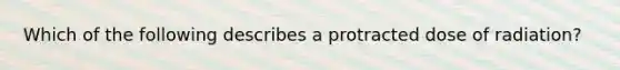 Which of the following describes a protracted dose of radiation?