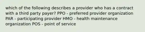 which of the following describes a provider who has a contract with a third party payer? PPO - preferred provider organization PAR - participating provider HMO - health maintenance organization POS - point of service