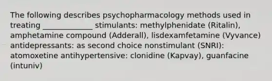 The following describes psychopharmacology methods used in treating _____________ stimulants: methylphenidate (Ritalin), amphetamine compound (Adderall), lisdexamfetamine (Vyvance) antidepressants: as second choice nonstimulant (SNRI): atomoxetine antihypertensive: clonidine (Kapvay), guanfacine (intuniv)