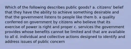 Which of the following describes public goods? a. citizens' belief that they have the ability to achieve something desirable and that the government listens to people like them b. a quality conferred on government by citizens who believe that its exercise of power is right and proper c. services the government provides whose benefits cannot be limited and that are available to all d. individual and collective actions designed to identify and address issues of public concern