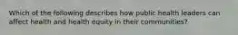 Which of the following describes how public health leaders can affect health and health equity in their communities?
